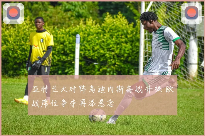 亚特兰大对阵乌迪内斯备战升级 欧战席位争夺再添悬念