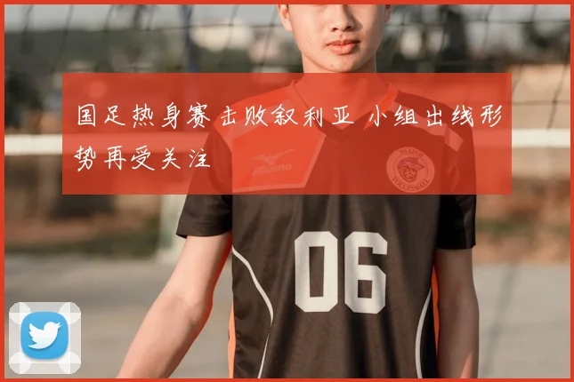 国足热身赛击败叙利亚 小组出线形势再受关注