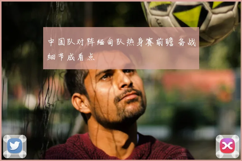 中国队对阵缅甸队热身赛前瞻 备战细节成看点