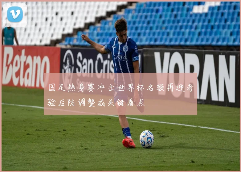 国足热身赛冲击世界杯名额再迎考验后防调整成关键看点