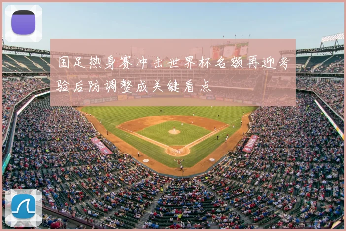 国足热身赛冲击世界杯名额再迎考验后防调整成关键看点