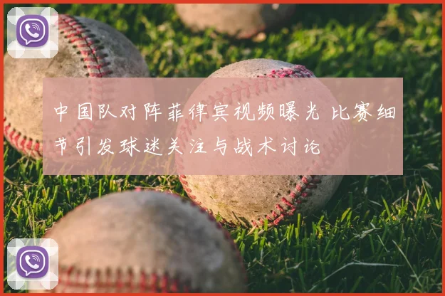 中国队对阵菲律宾视频曝光 比赛细节引发球迷关注与战术讨论