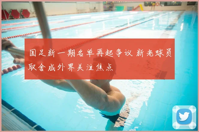 国足新一期名单再起争议 新老球员取舍成外界关注焦点