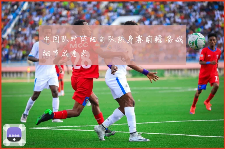 中国队对阵缅甸队热身赛前瞻 备战细节成看点