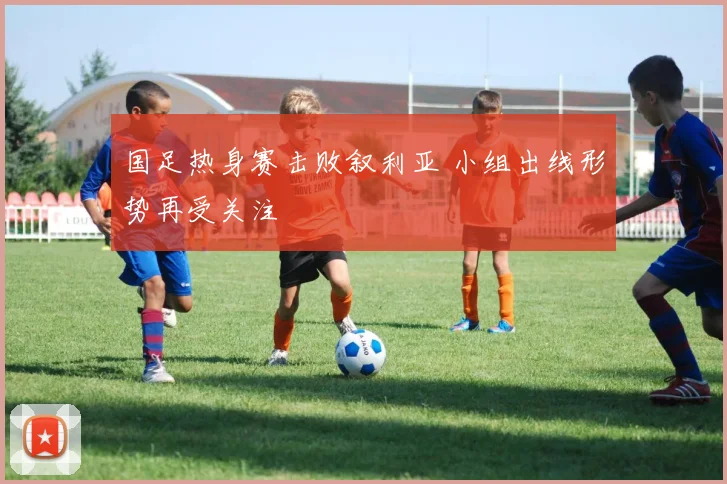国足热身赛击败叙利亚 小组出线形势再受关注