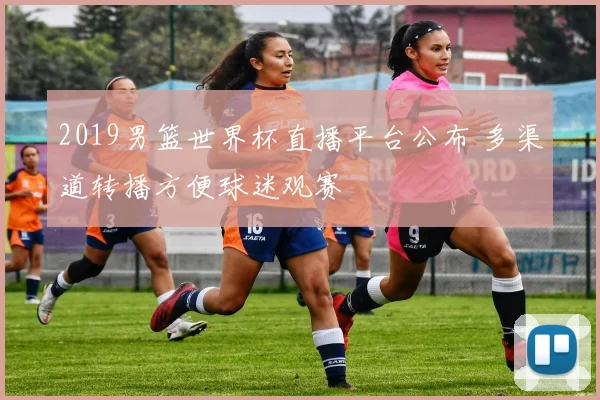 2019男篮世界杯直播平台公布 多渠道转播方便球迷观赛