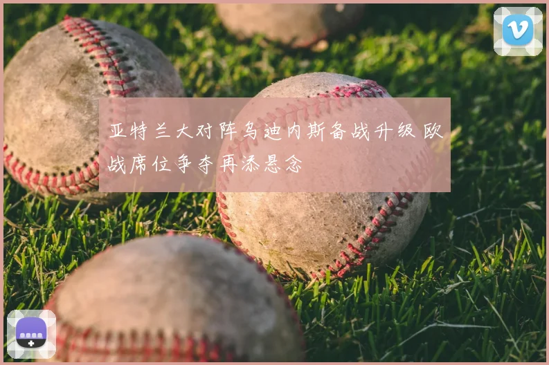 亚特兰大对阵乌迪内斯备战升级 欧战席位争夺再添悬念