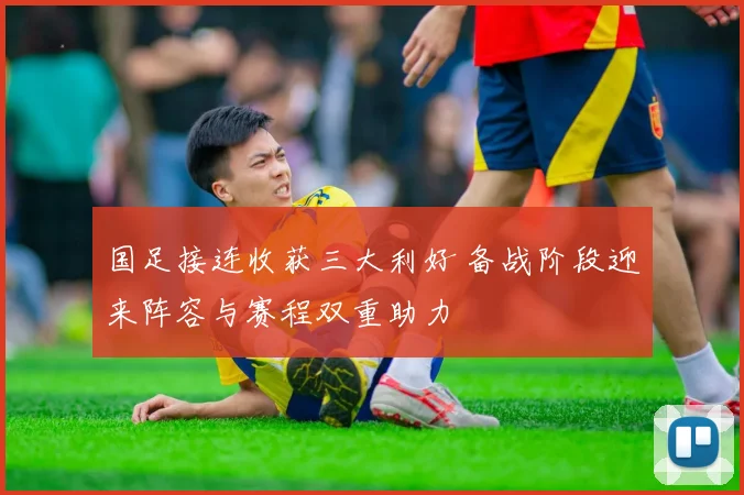 国足接连收获三大利好 备战阶段迎来阵容与赛程双重助力